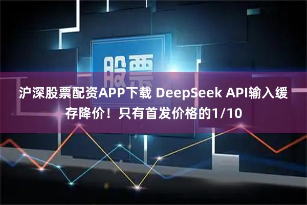 沪深股票配资APP下载 DeepSeek API输入缓存降价！只有首发价格的1/10