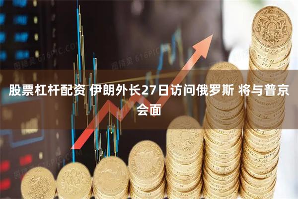 股票杠杆配资 伊朗外长27日访问俄罗斯 将与普京会面