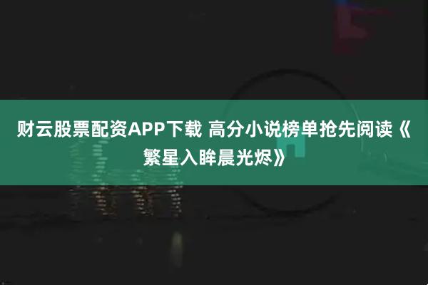 财云股票配资APP下载 高分小说榜单抢先阅读《繁星入眸晨光烬》