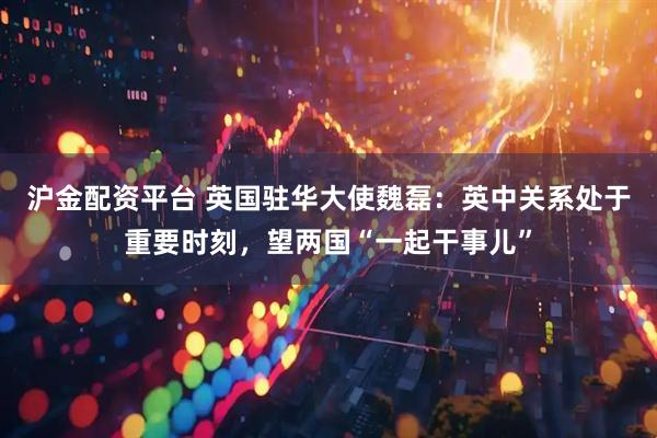 沪金配资平台 英国驻华大使魏磊：英中关系处于重要时刻，望两国“一起干事儿”