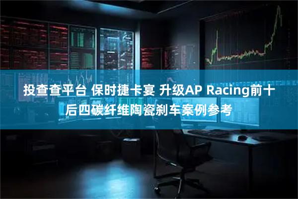 投查查平台 保时捷卡宴 升级AP Racing前十后四碳纤维陶瓷刹车案例参考