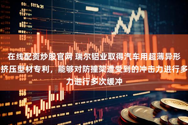 在线配资炒股官网 瑞尔铝业取得汽车用超薄异形铝合金挤压型材专利，能够对防撞架遭受到的冲击力进行多次缓冲