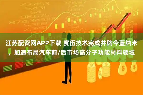 江苏配资网APP下载 赛伍技术完成并购今蓝纳米，加速布局汽车前/后市场高分子功能材料领域