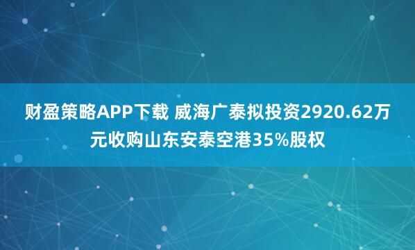 财盈策略APP下载 威海广泰拟投资2920.62万元收购山东安泰空港35%股权
