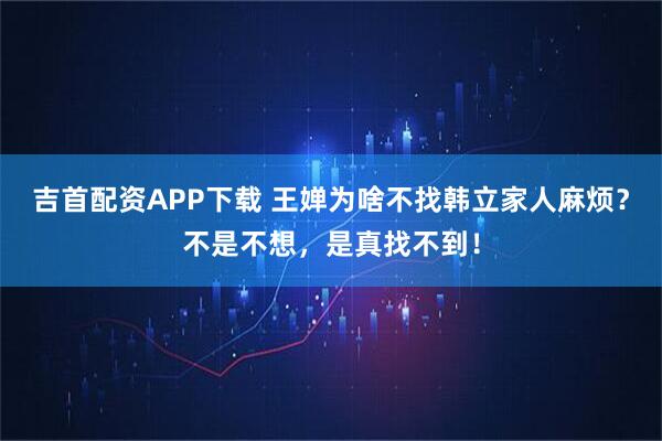 吉首配资APP下载 王婵为啥不找韩立家人麻烦？不是不想，是真找不到！