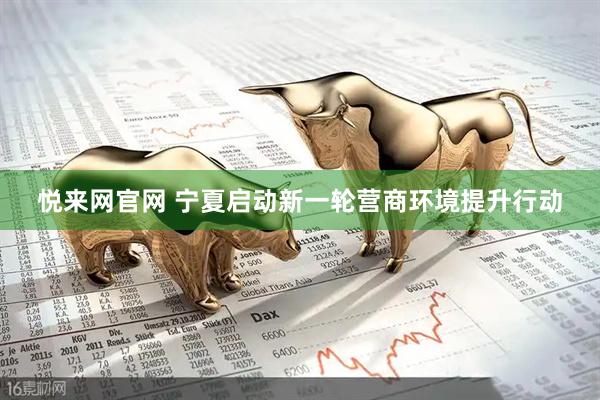 悦来网官网 宁夏启动新一轮营商环境提升行动