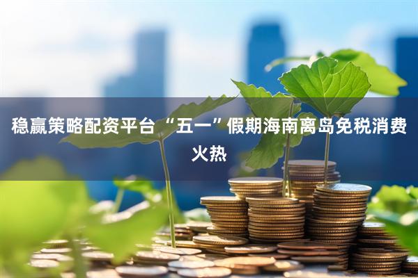 稳赢策略配资平台 “五一”假期海南离岛免税消费火热