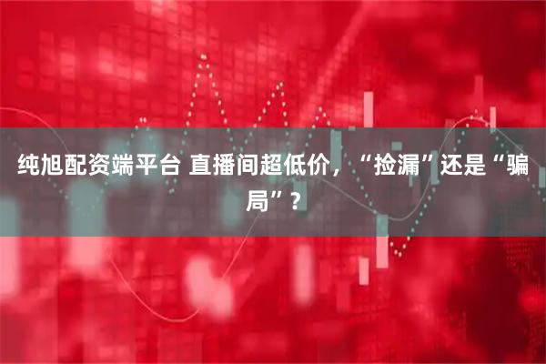 纯旭配资端平台 直播间超低价，“捡漏”还是“骗局”？