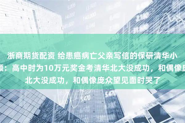 浙商期货配资 给患癌病亡父亲写信的保研清华小伙拍高考应援视频：高中时为10万元奖金考清华北大没成功，和偶像庞众望见面时哭了