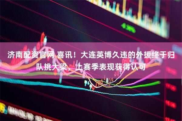 济南配资官网 喜讯！大连英博久违的外援终于归队挑大梁，上赛季表现获得认可