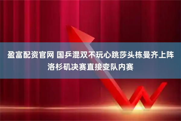 盈富配资官网 国乒混双不玩心跳莎头栋曼齐上阵洛杉矶决赛直接变队内赛